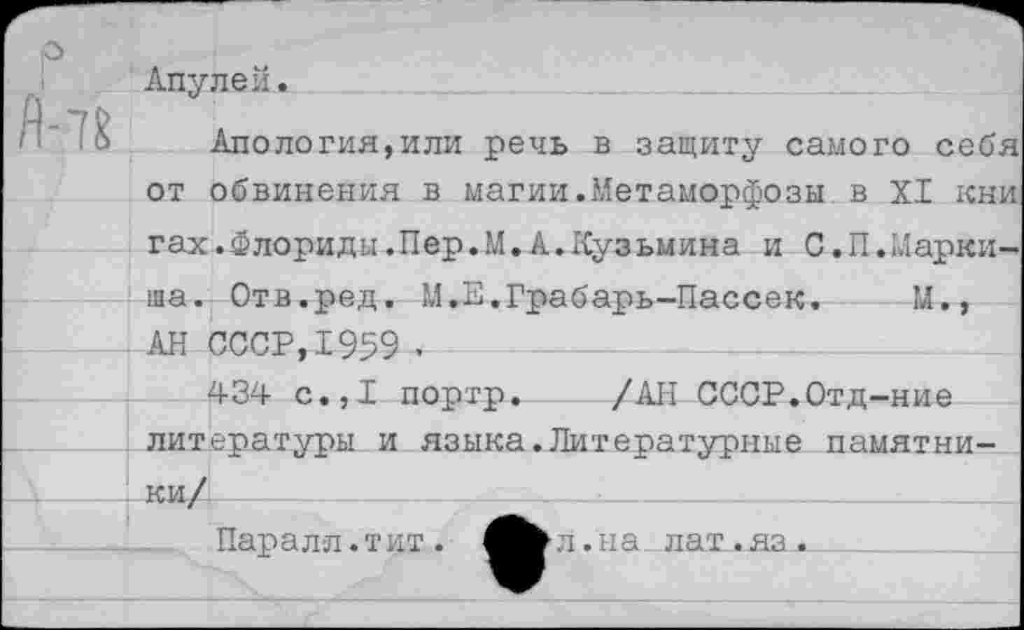 ﻿о
Апулей.
& Апология,или речь в защиту самого себя от обвинения в магии.Метаморфозы в XI кни гах.Флориды.Пер.М.А.Кузьмина и С.П.Маркиша. Отв.ред. М.Е.Грабарь-Пассек. М., АН СССР,1959 .
434 с.,1 портр. /АН СССР.Отд-ние литературы и языка.Литературные памятни-____I Ки/|-
Паралл.тит.
л.на лат.яз